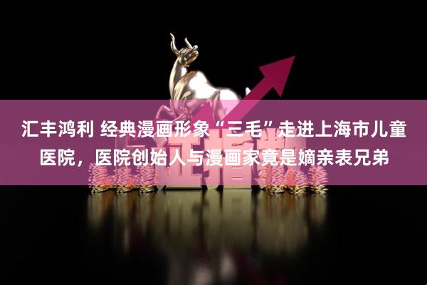 汇丰鸿利 经典漫画形象“三毛”走进上海市儿童医院，医院创始人与漫画家竟是嫡亲表兄弟
