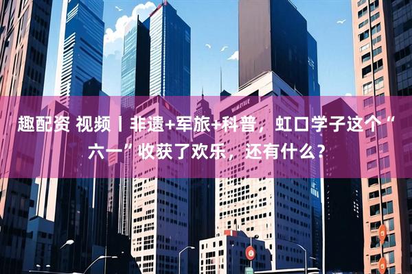 趣配资 视频丨非遗+军旅+科普，虹口学子这个“六一”收获了欢乐，还有什么？