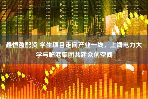 鑫恒盈配资 学生项目走向产业一线，上海电力大学与临港集团共建众创空间