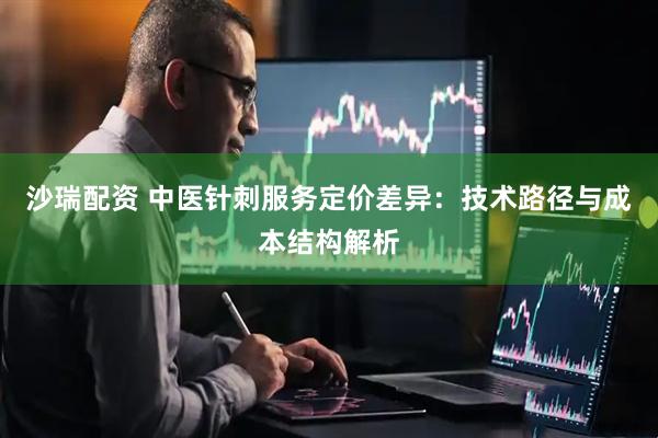 沙瑞配资 中医针刺服务定价差异：技术路径与成本结构解析