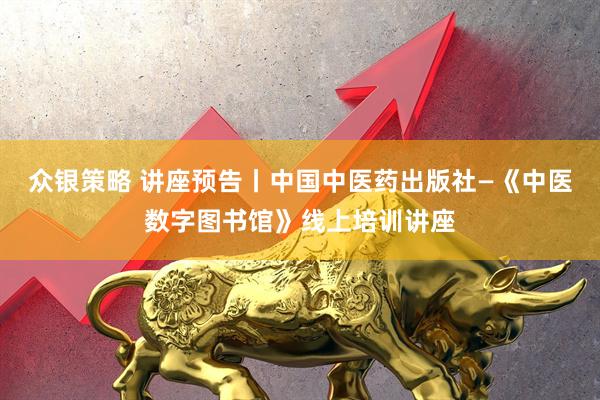 众银策略 讲座预告丨中国中医药出版社—《中医数字图书馆》线上培训讲座